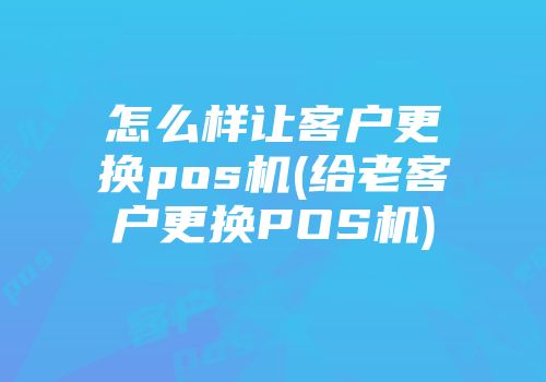 怎么樣讓客戶更換pos機(jī)(給老客戶更換POS機(jī))